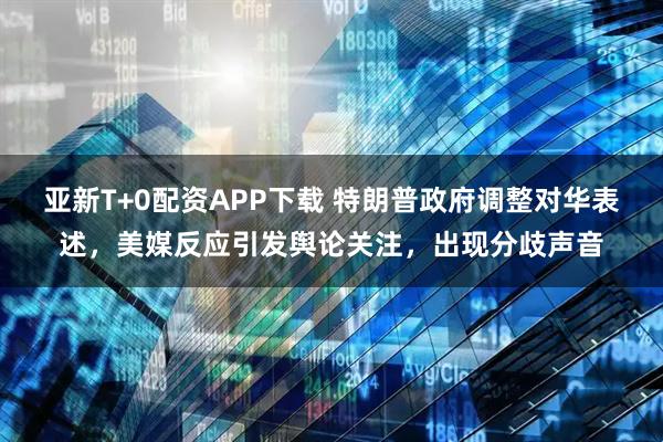 亚新T+0配资APP下载 特朗普政府调整对华表述，美媒反应引发舆论关注，出现分歧声音