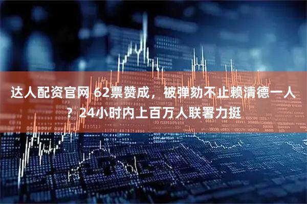 达人配资官网 62票赞成，被弹劾不止赖清德一人？24小时内上百万人联署力挺