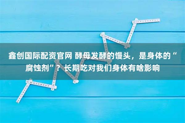 鑫创国际配资官网 酵母发酵的馒头，是身体的“腐蚀剂”？长期吃对我们身体有啥影响