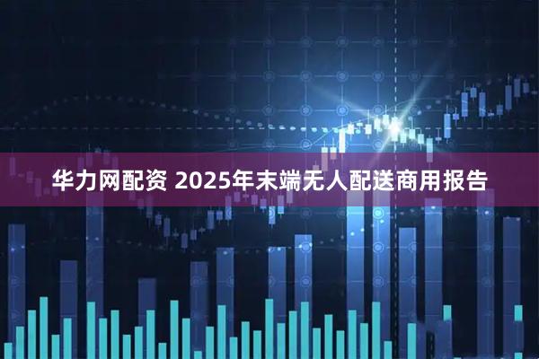 华力网配资 2025年末端无人配送商用报告
