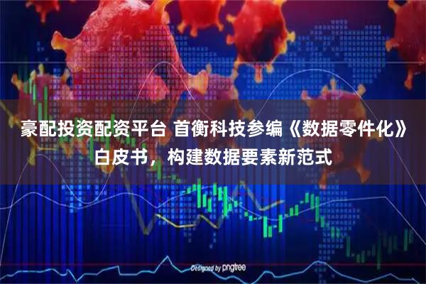豪配投资配资平台 首衡科技参编《数据零件化》白皮书，构建数据要素新范式