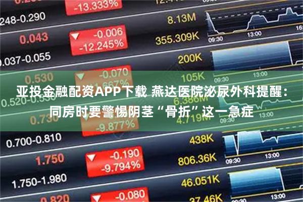 亚投金融配资APP下载 燕达医院泌尿外科提醒：同房时要警惕阴茎“骨折”这一急症