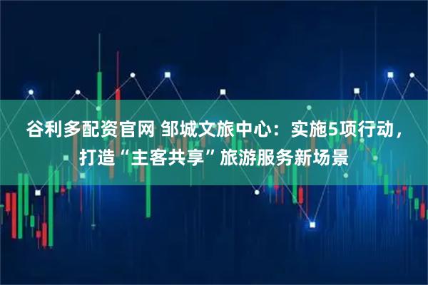 谷利多配资官网 邹城文旅中心：实施5项行动，打造“主客共享”旅游服务新场景