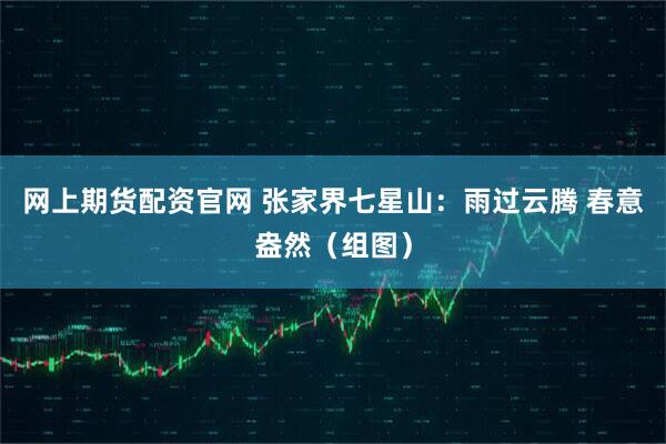 网上期货配资官网 张家界七星山：雨过云腾 春意盎然（组图）