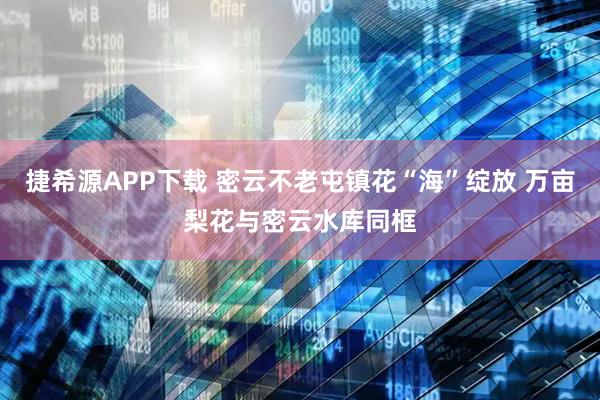 捷希源APP下载 密云不老屯镇花“海”绽放 万亩梨花与密云水库同框