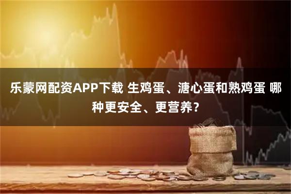乐蒙网配资APP下载 生鸡蛋、溏心蛋和熟鸡蛋 哪种更安全、更营养？