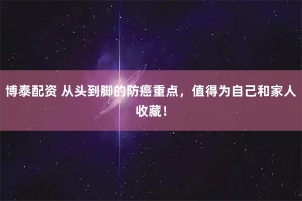 博泰配资 从头到脚的防癌重点，值得为自己和家人收藏！