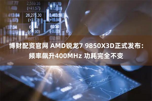 博财配资官网 AMD锐龙7 9850X3D正式发布：频率飙升400MHz 功耗完全不变