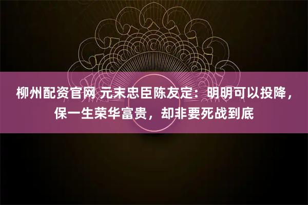 柳州配资官网 元末忠臣陈友定：明明可以投降，保一生荣华富贵，却非要死战到底