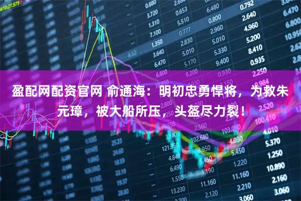 盈配网配资官网 俞通海：明初忠勇悍将，为救朱元璋，被大船所压，头盔尽力裂！