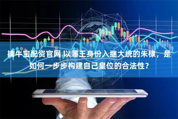 擒牛宝配资官网 以藩王身份入继大统的朱棣，是如何一步步构建自己皇位的合法性？
