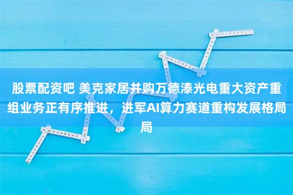 股票配资吧 美克家居并购万德溙光电重大资产重组业务正有序推进，进军AI算力赛道重构发展格局