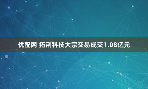 优配网 拓荆科技大宗交易成交1.08亿元