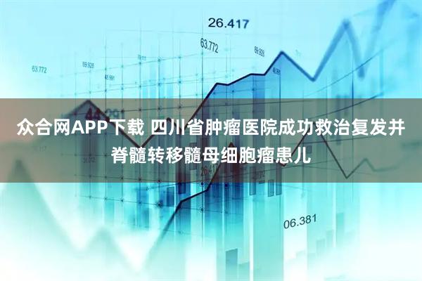 众合网APP下载 四川省肿瘤医院成功救治复发并脊髓转移髓母细胞瘤患儿