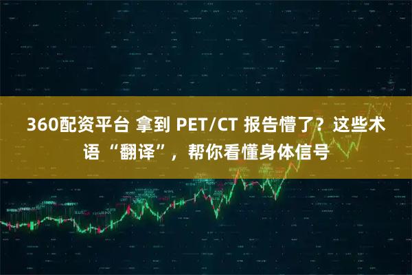 360配资平台 拿到 PET/CT 报告懵了？这些术语 “翻译”，帮你看懂身体信号