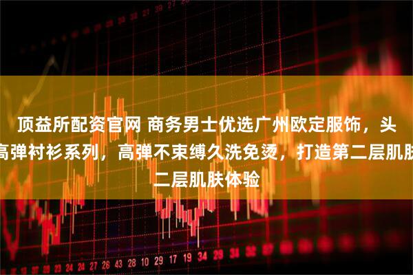 顶益所配资官网 商务男士优选广州欧定服饰，头等舱高弹衬衫系列，高弹不束缚久洗免烫，打造第二层肌肤体验