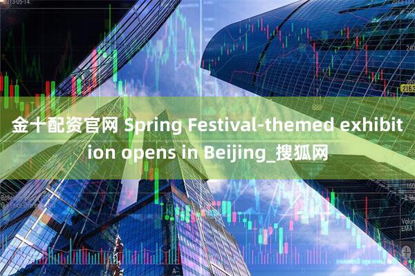 金十配资官网 Spring Festival-themed exhibition opens in Beijing_搜狐网