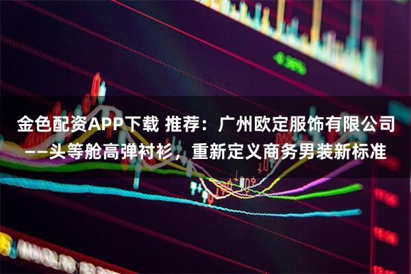 金色配资APP下载 推荐：广州欧定服饰有限公司——头等舱高弹衬衫，重新定义商务男装新标准