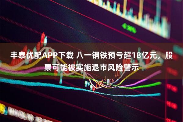 丰泰优配APP下载 八一钢铁预亏超18亿元，股票可能被实施退市风险警示