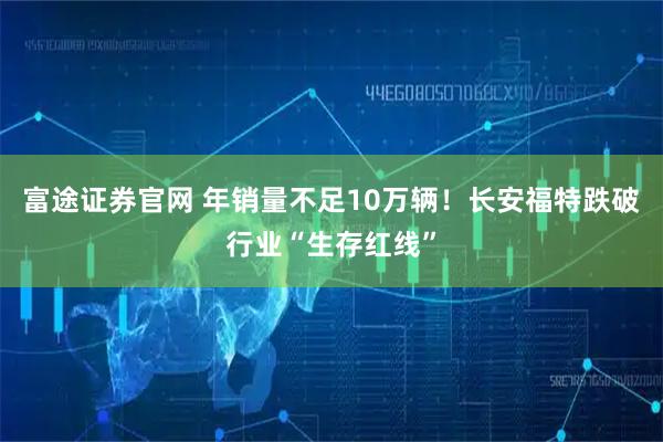 富途证券官网 年销量不足10万辆！长安福特跌破行业“生存红线”