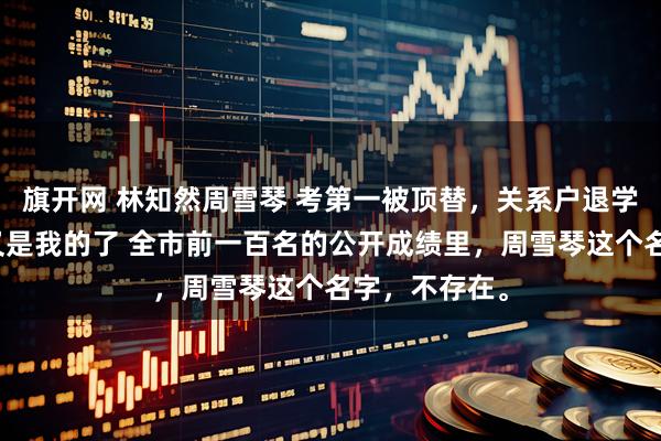 旗开网 林知然周雪琴 考第一被顶替，关系户退学后那个位置又是我的了 全市前一百名的公开成绩里，周雪琴这个名字，不存在。