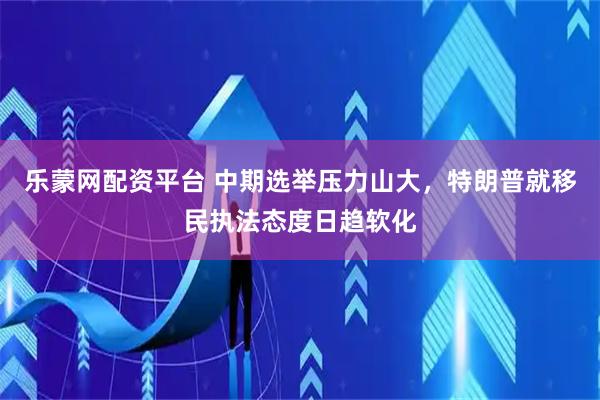乐蒙网配资平台 中期选举压力山大，特朗普就移民执法态度日趋软化