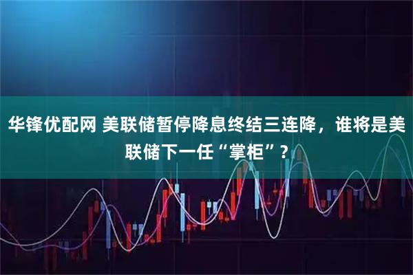 华锋优配网 美联储暂停降息终结三连降，谁将是美联储下一任“掌柜”？
