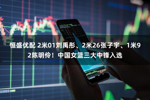 恒盛优配 2米01刘禹彤、2米26张子宇、1米92陈明伶！中国女篮三大中锋入选