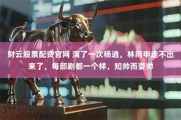 财云股票配资官网 演了一次杨逍，林雨申走不出来了，每部剧都一个样，知帅而耍帅