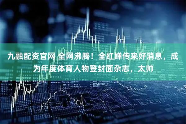 九融配资官网 全网沸腾！全红婵传来好消息，成为年度体育人物登封面杂志，太帅