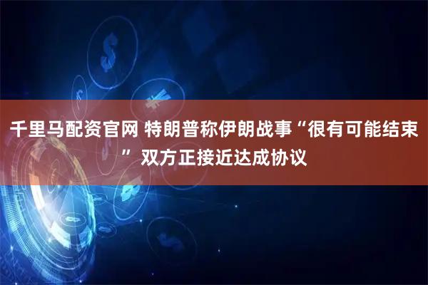 千里马配资官网 特朗普称伊朗战事“很有可能结束” 双方正接近达成协议