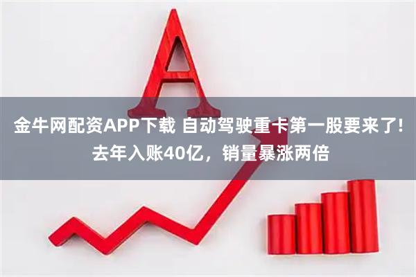金牛网配资APP下载 自动驾驶重卡第一股要来了! 去年入账40亿，销量暴涨两倍