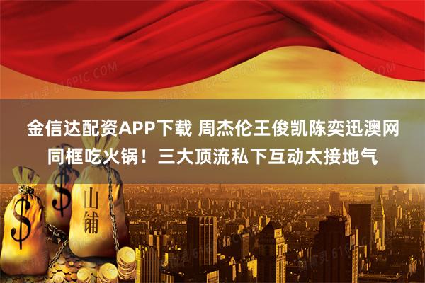 金信达配资APP下载 周杰伦王俊凯陈奕迅澳网同框吃火锅！三大顶流私下互动太接地气