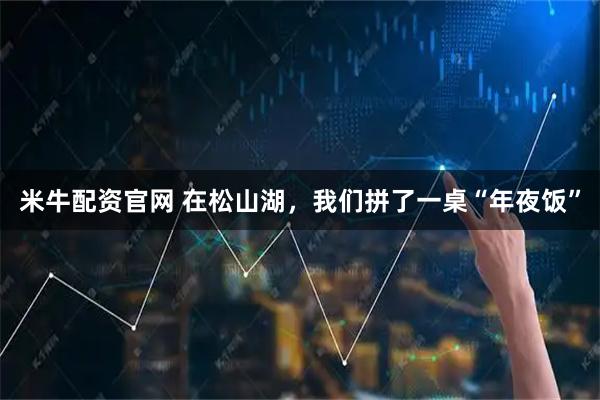 米牛配资官网 在松山湖，我们拼了一桌“年夜饭”