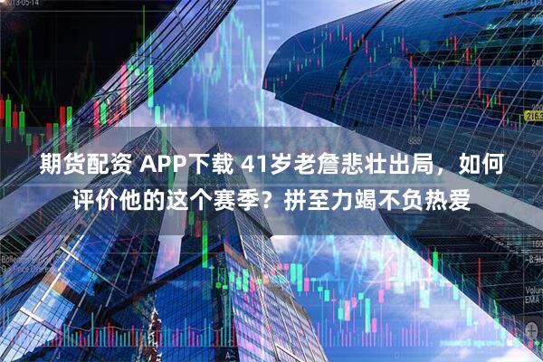 期货配资 APP下载 41岁老詹悲壮出局，如何评价他的这个赛季？拼至力竭不负热爱