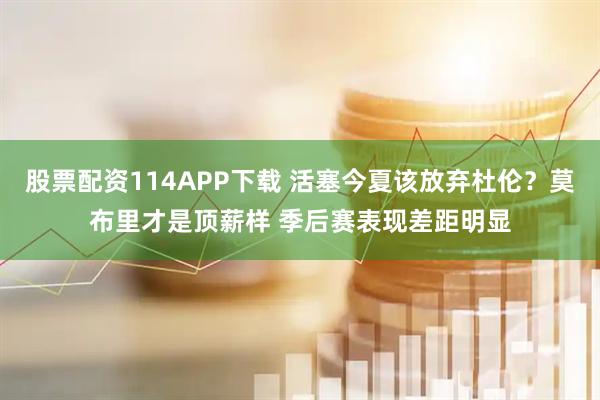 股票配资114APP下载 活塞今夏该放弃杜伦？莫布里才是顶薪样 季后赛表现差距明显